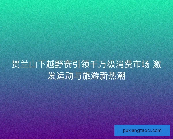贺兰山下越野赛引领千万级消费市场 激发运动与旅游新热潮