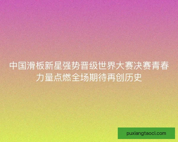 中国滑板新星强势晋级世界大赛决赛青春力量点燃全场期待再创历史