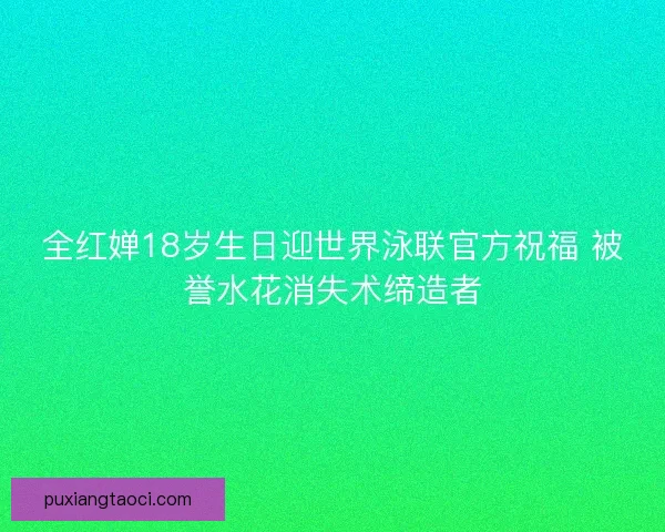 全红婵18岁生日迎世界泳联官方祝福 被誉水花消失术缔造者